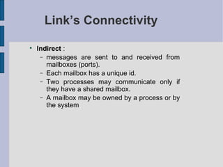 Link’s Connectivity

Indirect :
− messages are sent to and received from
mailboxes (ports).
− Each mailbox has a unique id.
− Two processes may communicate only if
they have a shared mailbox.
− A mailbox may be owned by a process or by
the system
 