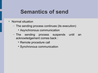 Semantics of send

Normal situation
− The sending process continues (its execution)

Asynchronous communication
− The sending process suspends until an
acknowledgement comes back :

Remote procedure call

Synchronous communication
 