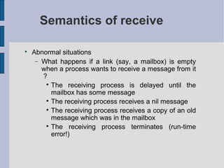 Semantics of receive

Abnormal situations
− What happens if a link (say, a mailbox) is empty
when a process wants to receive a message from it
?

The receiving process is delayed until the
mailbox has some message

The receiving process receives a nil message

The receiving process receives a copy of an old
message which was in the mailbox

The receiving process terminates (run-time
error!)
 