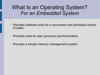 What Is an Operating System?
For an Embedded System
− Provides software tools for a convenient and prioritized control
of tasks.
− Provides tools for task (process) synchronization.
− Provides a simple memory management system
 