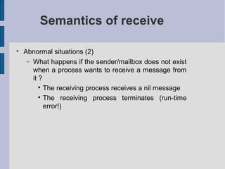 Semantics of receive

Abnormal situations (2)
− What happens if the sender/mailbox does not exist
when a process wants to receive a message from
it ?

The receiving process receives a nil message

The receiving process terminates (run-time
error!)
 