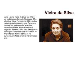 Maria Helena Vieira da Silva, era filha de
um embaixador chamado Marcos da Silva,
falecido a 14 de Fevereiro de 1911. Andou
na Academia Belas-Artes e na Faculdade
de medicina onde estudou anatomia ,
desenho e pintura. Realizou inúmeras
viagens à América Latina para participar de
exposições, como em 1946 no Instituto de
Arquitetos do Brasil e participou na
Europália, em 1992, e veio a morrer nesse
ano.
Vieira da Silva
 