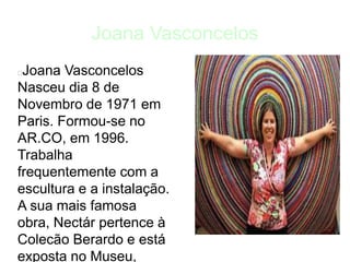 Joana Vasconcelos
Joana Vasconcelos
Nasceu dia 8 de
Novembro de 1971 em
Paris. Formou-se no
AR.CO, em 1996.
Trabalha
frequentemente com a
escultura e a instalação.
A sua mais famosa
obra, Nectár pertence à
Colecão Berardo e está
exposta no Museu,
 