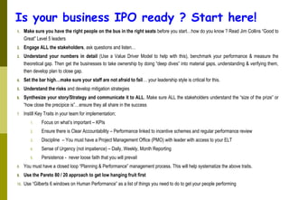 Is your business IPO ready ? Start here!
1. Make sure you have the right people on the bus in the right seats before you start…how do you know ? Read Jim Collins “Good to
Great” Level 5 leaders
2. Engage ALL the stakeholders, ask questions and listen…
3. Understand your numbers in detail (Use a Value Driver Model to help with this), benchmark your performance & measure the
theoretical gap. Then get the businesses to take ownership by doing “deep dives” into material gaps, understanding & verifying them,
then develop plan to close gap.
4. Set the bar high…make sure your staff are not afraid to fail… your leadership style is critical for this.
5. Understand the risks and develop mitigation strategies
6. Synthesize your story/Strategy and communicate it to ALL. Make sure ALL the stakeholders understand the “size of the prize” or
“how close the precipice is”…ensure they all share in the success
7. Instill Key Traits in your team for implementation;
1. Focus on what’s important – KPIs
2. Ensure there is Clear Accountability – Performance linked to incentive schemes and regular performance review
3. Discipline – You must have a Project Management Office (PMO) with leader with access to your ELT
4. Sense of Urgency (not impatience) – Daily, Weekly, Month Reporting
5. Persistence - never loose faith that you will prevail
8. You must have a closed loop “Planning & Performance” management process. This will help systematize the above traits.
9. Use the Pareto 80 / 20 approach to get low hanging fruit first
10. Use “Gilberts 6 windows on Human Performance” as a list of things you need to do to get your people performing
 