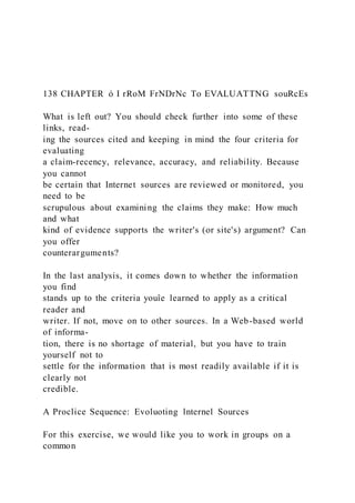 138 CHAPTER ó I rRoM FrNDrNc To EVALUATTNG souRcEs
What is left out? You should check further into some of these
links, read-
ing the sources cited and keeping in mind the four criteria for
evaluating
a claim-recency, relevance, accuracy, and reliability. Because
you cannot
be certain that Internet sources are reviewed or monitored, you
need to be
scrupulous about examining the claims they make: How much
and what
kind of evidence supports the writer's (or site's) argument? Can
you offer
counterarguments?
In the last analysis, it comes down to whether the information
you find
stands up to the criteria youîe learned to apply as a critical
reader and
writer. If not, move on to other sources. In a Web-based world
of informa-
tion, there is no shortage of material, but you have to train
yourself not to
settle for the information that is most readily available if it is
clearly not
credible.
A Proclice Sequence: Evoluoting lnternel Sources
For this exercise, we would like you to work in groups on a
common
 