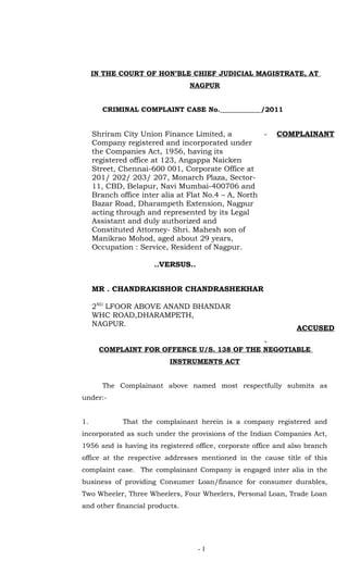 IN THE COURT OF HON’BLE CHIEF JUDICIAL MAGISTRATE, AT
                                NAGPUR


        CRIMINAL COMPLAINT CASE No.____________/2011


     Shriram City Union Finance Limited, a            -   COMPLAINANT
     Company registered and incorporated under
     the Companies Act, 1956, having its
     registered office at 123, Angappa Naicken
     Street, Chennai-600 001, Corporate Office at
     201/ 202/ 203/ 207, Monarch Plaza, Sector-
     11, CBD, Belapur, Navi Mumbai-400706 and
     Branch office inter alia at Flat No.4 – A, North
     Bazar Road, Dharampeth Extension, Nagpur
     acting through and represented by its Legal
     Assistant and duly authorized and
     Constituted Attorney- Shri. Mahesh son of
     Manikrao Mohod, aged about 29 years,
     Occupation : Service, Resident of Nagpur.

                      ..VERSUS..


     MR . CHANDRAKISHOR CHANDRASHEKHAR

     2ND LFOOR ABOVE ANAND BHANDAR
     WHC ROAD,DHARAMPETH,
     NAGPUR.
                                                                ACCUSED
                                                      -
       COMPLAINT FOR OFFENCE U/S. 138 OF THE NEGOTIABLE
                           INSTRUMENTS ACT


        The Complainant above named most respectfully submits as
under:-


1.           That the complainant herein is a company registered and
incorporated as such under the provisions of the Indian Companies Act,
1956 and is having its registered office, corporate office and also branch
office at the respective addresses mentioned in the cause title of this
complaint case. The complainant Company is engaged inter alia in the
business of providing Consumer Loan/finance for consumer durables,
Two Wheeler, Three Wheelers, Four Wheelers, Personal Loan, Trade Loan
and other financial products.




                                   -1
 