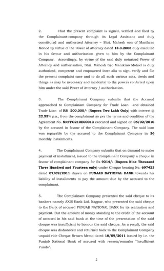 2.          That the present complaint is signed, verified and filed by
the   Complainant-company    through   its   Legal   Assistant   and   duly
constituted and authorized Attorney – Shri. Mahesh son of Manikrao
Mohod by virtue of the Power of Attorney dated 18.3.2008 duly executed
in his favour and authorization given to him by the Complainant
Company.    Accordingly, by virtue of the said duly notarized Power of
Attorney and authorisation, Shri. Mahesh S/o Manikrao Mohod is duly
authorized, competent and empowered inter alia to sign, verify and file
the present complaint case and to do all such various acts, deeds and
things as may be necessary and incidental to the powers conferred upon
him under the said Power of Attorney / authorisation.


3.          The Complainant Company submits that the Accused
approached to Complainant Company for Trade Loan            and obtained
Trade Loan of RS 200,000/- (Rupees Two Lakh Only) with interest @
22.55% p.a., from the complainant as per the terms and condition of the
Agreement No. NRTFG210E00013 executed and signed on 05/02/2010
by the accused in favour of the Complainant Company. The said loan
was repayable by the accused to the Complainant Company in 36
monthly installments.


4.         The Complainant Company submits that on demand to make
payment of installment, issued to the Complainant Company a cheque in
favour of complainant company for Rs 9314/- (Rupees Nine Thousand
Three Hundred and Fourteen only) under Cheque bearing No. 697423
dated 07/09/2011 drawn on PUNJAB NATIONAL BANK towards his
liability of installments to pay the amount due by the accused to the
complainant.


5.         The Complainant Company presented the said cheque to its
bankers namely AXIS Bank Ltd. Nagpur, who presented the said cheque
to the Bank of accused PUNJAB NATIONAL BANK for its realization and
payment. But the amount of money standing to the credit of the account
of accused in his said bank at the time of the presentation of the said
cheque was insufficient to honour the said cheque. As a result, the said
cheque was dishonored and returned back to the Complainant Company
unpaid vide Cheque Return Memo dated 10/09/2011 issued by i.e. the
Punjab National Bank of accused with reason/remarks “Insufficient
Funds”.


                                   2
 