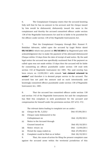 6.          The Complainant Company states that the accused knowing
fully well that he has no amount in his account and the cheque issued
by him would be dishonored, dishonestly issued the same to the
complainant and thereby the accused committed offence under section
138 of the Negotiable Instruments Act and he is liable to be punished for
the offence under section 138 of the Negotiable Instruments Act.


7.          That the Complainant Company through Shri. Sumeet P.
Bodalkar Advocate, called upon the accused by Legal Notice dated
05/10/2011 which was posted on 05/10/2011 by Registered post with
acknowledgement due to make the payment of the aforesaid dishonoured
Cheque within 15 days from the date of receipt of said notice. By the said
legal notice the accused was specifically cautioned that if the payment as
called upon was not made within 15 days then the accused will be liable
for committing an offence punishable under section 138 read with
section 142 of Negotiable Instrument Act 1881. The said envelop has
been return on 13/09/2011 with remark “not claimed returned to
sender” and therefore it is deemed proper service to the accused. The
accused has not paid the amount and as such intentionally and
knowingly committed offence punishable under section 138 of Negotiable
Instrument Act, 1881.


8.          That the accused has committed offence under section 138
and section 142 of the Negotiable Instruments Act and the complainant
has filed this compliant to seek punishment for the accused and
compensation for himself under the provisions section 357 of Cr. P.C.


      The relevant dates leading to complaint are as under:-
(a)   Cheque for Rs. 5,223/-                            Dtd: 07/09/2011
(b)   Cheque came dishonored to the
      Co0mplainant on                                   Dtd: 10/09/2011
(c)   Notice to the Accused through
      Counsel issued on                                 Dtd: 05/10/2011
(d)   Notice return on                                  Dtd: 13/09/2011
(e)   Period the repay ended on                         Dtd: 27/09/2011
(f)   Complaint could be filed on or before             Dtd: 26/10/2011
9.          That, the cause of action for filing the present complaint case
against the accused arose within the territorial jurisdiction of this


                                    3
 