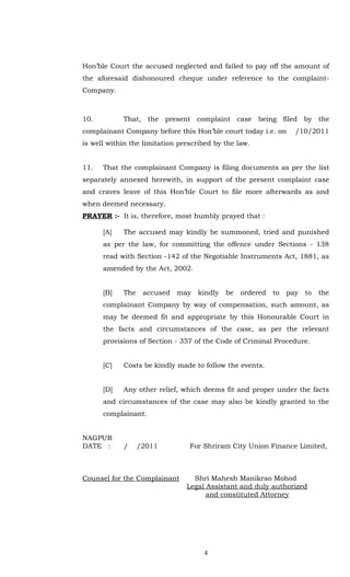 Hon’ble Court the accused neglected and failed to pay off the amount of
the aforesaid dishonoured cheque under reference to the complaint-
Company.



10.         That, the present complaint case being filed by the
complainant Company before this Hon’ble court today i.e. on       /10/2011
is well within the limitation prescribed by the law.


11.   That the complainant Company is filing documents as per the list
separately annexed herewith, in support of the present complaint case
and craves leave of this Hon’ble Court to file more afterwards as and
when deemed necessary.
PRAYER :- It is, therefore, most humbly prayed that :

      [A]   The accused may kindly be summoned, tried and punished
      as per the law, for committing the offence under Sections - 138
      read with Section -142 of the Negotiable Instruments Act, 1881, as
      amended by the Act, 2002.


      [B]   The    accused   may   kindly   be   ordered   to   pay   to   the
      complainant Company by way of compensation, such amount, as
      may be deemed fit and appropriate by this Honourable Court in
      the facts and circumstances of the case, as per the relevant
      provisions of Section - 357 of the Code of Criminal Procedure.


      [C]   Costs be kindly made to follow the events.


      [D]   Any other relief, which deems fit and proper under the facts
      and circumstances of the case may also be kindly granted to the
      complainant.


NAGPUR
DATE :      /     /2011          For Shriram City Union Finance Limited,



Counsel for the Complainant       Shri Mahesh Manikrao Mohod
                                Legal Assistant and duly authorized
                                      and constituted Attorney




                                     4
 