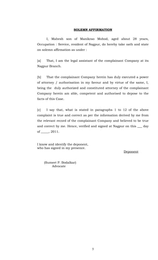 SOLEMN AFFIRMATION

       I, Mahesh son of Manikrao Mohod, aged about 28 years,
Occupation : Service, resident of Nagpur, do hereby take oath and state
on solemn affirmation as under :


[a]    That, I am the legal assistant of the complainant Company at its
Nagpur Branch.


[b]    That the complainant Company herein has duly executed a power
of attorney / authorisation in my favour and by virtue of the same, I,
being the duly authorized and constituted attorney of the complainant
Company herein am able, competent and authorised to depose to the
facts of this Case.


[c]    I say that, what is stated in paragraphs 1 to 12 of the above
complaint is true and correct as per the information derived by me from
the relevant record of the complainant Company and believed to be true
and correct by me. Hence, verified and signed at Nagpur on this ___ day
of _____, 2011.



I know and identify the deponent,
who has signed in my presence.
                                                       Deponent


      (Sumeet P. Bodalkar)
          Advocate




                                    5
 