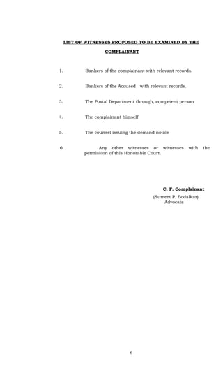 LIST OF WITNESSES PROPOSED TO BE EXAMINED BY THE

                     COMPLAINANT



1.          Bankers of the complainant with relevant records.


2.          Bankers of the Accused with relevant records.


3.          The Postal Department through, competent person


4.          The complainant himself


5.          The counsel issuing the demand notice


6.                Any other witnesses or witnesses          with   the
            permission of this Honorable Court.




                                               C. F. Complainant
                                           (Sumeet P. Bodalkar)
                                               Advocate




                                6
 