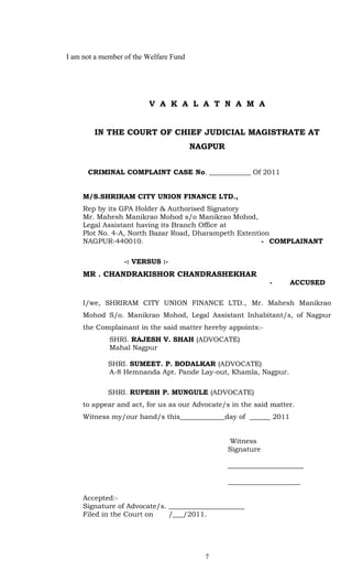 I am not a member of the Welfare Fund




                         V A K A L A T N A M A


        IN THE COURT OF CHIEF JUDICIAL MAGISTRATE AT
                                        NAGPUR


      CRIMINAL COMPLAINT CASE No. ____________ Of 2011


     M/S.SHRIRAM CITY UNION FINANCE LTD.,
     Rep by its GPA Holder & Authorised Signatory
     Mr. Mahesh Manikrao Mohod s/o Manikrao Mohod,
     Legal Assistant having its Branch Office at
     Plot No. 4-A, North Bazar Road, Dharampeth Extention
     NAGPUR-440010.                                    - COMPLAINANT

                  -: VERSUS :-
     MR . CHANDRAKISHOR CHANDRASHEKHAR
                                                             -     ACCUSED

     I/we, SHRIRAM CITY UNION FINANCE LTD., Mr. Mahesh Manikrao
     Mohod S/o. Manikrao Mohod, Legal Assistant Inhabitant/s, of Nagpur
     the Complainant in the said matter hereby appoints:-
             SHRI. RAJESH V. SHAH (ADVOCATE)
             Mahal Nagpur

             SHRI. SUMEET. P. BODALKAR (ADVOCATE)
             A-8 Hemnanda Apt. Pande Lay-out, Khamla, Nagpur.

             SHRI. RUPESH P. MUNGULE (ADVOCATE)
     to appear and act, for us as our Advocate/s in the said matter.
     Witness my/our hand/s this_____________day of ______ 2011


                                                 Witness
                                                 Signature

                                                 ______________________

                                                 _____________________

     Accepted:-
     Signature of Advocate/s. ______________________
     Filed in the Court on    /___/2011.




                                          7
 