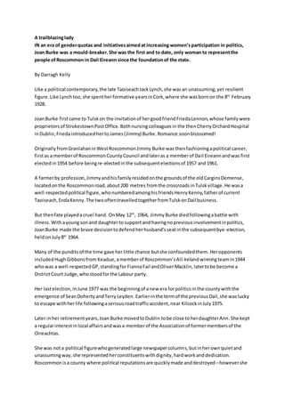 A trailblazinglady
IN an era of genderquotas and initiativesaimedat increasing women’sparticipation in politics,
Joan Burke was a mould-breaker.She was the first and to date, only woman to representthe
people ofRoscommon in Dail Eireann since the foundationof the state.
By Darragh Kelly
Like a political contemporary,the late TaoiseachJackLynch,she wasan unassuming,yet resilient
figure.Like Lynchtoo,she spentherformative yearsinCork,where she wasborn on the 8th
February
1928.
JoanBurke firstcame to Tulskon the invitationof hergoodfriendFriedaLennon,whose familywere
proprietors of StrokestownPostOffice.Bothnursingcolleaguesin the thenCherryOrchardHospital
inDublin,FriedaintroducedhertoJames(Jimmy) Burke.Romance soonblossomed!
OriginallyfromGranlahaninWestRoscommonJimmy Burke wasthenfashioningapolitical career,
firstas a memberof RoscommonCountyCouncil andlateras a memberof Dail Eireannandwas first
electedin 1954 before beingre-electedinthe subsequentelectionsof 1957 and1961.
A farmerby profession,Jimmyandhisfamilyresidedonthe groundsof the oldCarginsDemense,
locatedonthe Roscommonroad,about200 metres fromthe crossroadsinTulskvillage.He wasa
well-respectedpolitical figure,whonumberedamonghisfriendsHenryKenny,fatherof current
Taoiseach,EndaKenny.The twooftentravelledtogetherfromTulskonDail business.
But thenfate playedacruel hand. OnMay 12th
, 1964, JimmyBurke diedfollowingabattle with
illness.Withayoung sonand daughterto supportand havingnopreviousinvolvementinpolitics,
JoanBurke made the brave decisiontodefendherhusband’sseatinthe subsequentbye-election,
heldonJuly 8th
1964.
Many of the punditsof the time gave herlittle chance butshe confoundedthem.Heropponents
includedHughGibbonsfrom Keadue,amemberof Roscommon’sAll-Irelandwinningteamin1944
whowas a well-respectedGP,standingforFiannaFail andOliverMacklin,latertobe become a
DistrictCourt Judge,whostoodforthe Labour party.
Her lastelection,inJune 1977 was the beginningof anew era forpoliticsinthe countywiththe
emergence of SeanDohertyandTerryLeyden.Earlierinthe termof the previousDail,she waslucky
to escape withherlife followingaseriousroadtrafficaccident,near KilcockinJuly1975.
Later inher retirementyears,JoanBurke movedtoDublin tobe close toherdaughterAnn.She kept
a regularinterestinlocal affairsandwasa memberof the Associationof formermembersof the
Oireachtas.
She was nota political figurewhogeneratedlarge newspapercolumns,butinherownquietand
unassumingway,she representedherconstituentswithdignity,hardworkanddedication.
Roscommon isa county where political reputationsare quickly made anddestroyed –howevershe
 