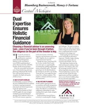 “I
t’s wise for investors to
understand an advisor’s
qualifications, experience
and professional designations.
Advisors can be researched at
www.FINRA.org/brokercheck,”
advises Shannon Astrike, CPA/PFS,
founder, Astrike Financial PLLC.
	 Given the inextricable link between
taxes, financial planning and estate
planning, professionals like Astrike
have cultivated dual expertise to
strengthen the depth and quality
of their services.
u BEST OF BOTH WORLDS
Certified public accountant (CPA) is
the most established financial credential
in America, requiring exceptional
educational and ethical requirements
to pass the rigorous exam.
	 The American Institute of CPAs®
(AICPA) applies the same stringent
standards to its personal financial
specialist (PFS) credential. Only an ac-
tive CPA with extensive experience
Securities offered through Cetera Financial Specialists LLC (doing insurance business in CA as CFGFS Insurance Agency), member FINRA/SIPC.
Advisory services offered through Cetera Investment Advisers LLC. Cetera entities are under separate ownership from any other named entity. Home
offices at 200 N. Martingale Rd., Schaumburg, IL 60173; phone 888-528-2987.
Choosing a financial advisor is an unnerving
task—even if you’ve been through it before.
Due diligence on the part of the investor is key.
in the areas of estate, retirement,
insurance and investments can become
a PFS. Together, the two signify an
uncommon level of expertise.
	 Though she’s been a practicing CPA
for 21 years, Astrike’s first13 career
years were spent at a regional public
accounting firm, guiding small business
owners toward their goals. “This back-
ground gave me the ideal foundation
for running my own firm,” says Astrike.
“From day one, I was taught the client
comes first—without exception. This
mindset is echoed in all of our services
and interactions.”
u BIG-PICTURE PLANNING
Astrike’s holistic approach focuses on
accumulation and wealth management,
retirement income and lifestyle preser-
vation. Her objective is to build lasting,
collaborative relationships by under-
standing clients’ goals, needs, strengths
and weaknesses.
	 Astrike promotes financial literacy
as the key to weathering life’s changes
and challenges: “My goal is to educate
clients so they can make wise decisions.
I advise along the way but believe clients
have to understand and be actively
committed to the strategy, too.”
	 Understanding the Social Security
system and healthcare planning is
important. “Healthy couples entering
retirement have options that can
maximize their benefits,” she says.
	 On a daily basis, Astrike sees the
relief and financial confidence clients
experience after shaping a plan, and
she encourages investors to seek an
advisor long before they plan to retire:
“Financial planning is a journey. The
sooner you seek counsel, the more
opportunities you’ll have available to
you to secure financial stability along
the way and retire respectfully.”
Building
Wealth
Astrike Financial is located at
1618 Denver Street in Midland, MI. For
more information, call 989-486-3337
or visit astrikefinancial.com.
Dual
Expertise
Ensures
Holistic
Financial
Guidance
Central Michigan
Shannon Astrike, CPA, PFS
As Seen In
Bloomberg Businessweek, Money & Fortune
 
