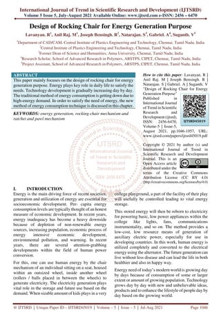 International Journal of Trend in Scientific Research and Development (IJTSRD)
Volume 5 Issue 5, July-August 2021 Available Online: www.ijtsrd.com e-ISSN: 2456 – 6470
@ IJTSRD | Unique Paper ID – IJTSRD45019 | Volume – 5 | Issue – 5 | Jul-Aug 2021 Page 1046
Design of Rocking Chair for Energy Generation Purpose
Lavanyan. R1
, Anil Raj. M1
, Joseph Bensingh. R2
, Natarajan. S3
, Gabriel. A4
, Suganth. V5
1
Department of CAD/CAM, Central Institute of Plastics Engineering and Technology, Chennai, Tamil Nadu, India
2
Central Institute of Plastics Engineering and Technology, Chennai, Tamil Nadu, India
3
Former Dean of Science and Humanities, Anna University, Chennai, Tamil Nadu, India
4
Research Scholar, School of Advanced Research in Polymers, ARSTPS, CIPET, Chennai, Tamil Nadu, India
5
Project Assistant, School of Advanced Research in Polymers, ARSTPS, CIPET, Chennai, Tamil Nadu, India
ABSTRACT
This paper mainly focuses on the design of rocking chair for energy
generation purpose. Energy plays key role in daily life to satisfy the
needs. Technology development is gradually increasing day by day.
The traditional method of energy consumption is getting down due to
high-energy demand. In order to satisfy the need of energy, the new
method of energy consumption technique is discussed in this chapter.
KEYWORDS: energy generation, rocking chair mechanism and
ratchet and pawl mechanism
How to cite this paper: Lavanyan. R |
Anil Raj. M | Joseph Bensingh. R |
Natarajan. S | Gabriel. A | Suganth. V
"Design of Rocking Chair for Energy
Generation Purpose"
Published in
International Journal
of Trend in Scientific
Research and
Development (ijtsrd),
ISSN: 2456-6470,
Volume-5 | Issue-5,
August 2021, pp.1046-1057, URL:
www.ijtsrd.com/papers/ijtsrd45019.pdf
Copyright © 2021 by author (s) and
International Journal of Trend in
Scientific Research and Development
Journal. This is an
Open Access article
distributed under the
terms of the Creative Commons
Attribution License (CC BY 4.0)
(http://creativecommons.org/licenses/by/4.0)
I. INTRODUCTION
Energy is the main driving force of recent societies,
generation and utilization of energy are essential for
socioeconomic development. Per- capita energy
consumption levels are typically thought of an honest
measure of economic development. In recent years,
energy inadequacy has become a heavy downside
because of depletion of non-renewable energy
sources, increasing population, economic process of
energy intensive economic development,
environmental pollution, and warming. In recent
years, there are several attention-grabbing
developments within the field of human power
conversion.
For this, one can use human energy by the chair
mechanism of an individual sitting on a seat, housed
within an outsized wheel, inside another wheel
(rollers / balls placed in between the wheels) to
generate electricity. The electricity generation plays
vital role in the storage and future use based on the
demand. When sizable amount of kids plays in a very
college playground, a part of the facility of their play
will usefully be controlled leading to vital energy
storage.
This stored energy will then be reborn to electricity
for powering basic, low power appliances within the
college like lights, fans, communications
instrumentality, and so on. The method provides a
low-cost, low resource means of generation of
auxiliary electric power, especially for use in
developing countries. In this work, human energy is
utilized completely and converted to the electrical
energy using the alternator. The future generation can
live without less disease and can lead the life in both
healthier and also in happy way.
Energy need of today’s modern world is growing day
by days because of consumption of some or larger
extent or amount of growing population. Technology
grows day by day with new and unbelievable ideas,
products and to enhance the lifestyle of people day by
day based on the growing world.
IJTSRD45019
 