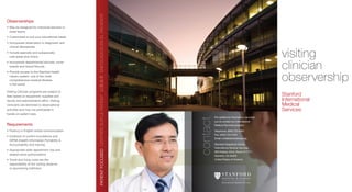visiting
clinician
observership
Stanford
International
Medical
Services
contact
Observerships
•	May be designed for individual learners or
small teams
•	Customized to suit your educational needs
•	Incorporate observation in diagnostic and
clinical laboratories
•	Include specialty and subspecialty 	
care areas and clinics
•	Incorporate departmental lectures, tumor
boards and Grand Rounds
•	Provide access to the Stanford Health 	
Library system, one of the most 	
comprehensive medical libraries 	
in the world
Visiting Clinician programs are subject to 	
fees based on equipment, supplies and 	
faculty and administrative effort. Visiting 	
Clinicians are restricted to observational 	
activities and may not participate in 	
hands-on patient care.
Requirements
•	Fluency in English verbal communication
•	Evidence of current inoculations and	
HIPAA (Health Information Portability  	
Accountability Act) training
•	Appropriate state department visa and 	
related travel authorizations
•	Travel and living costs are the 	
responsibility of the visiting observer 	
or sponsoring institution
For additional information, we invite
you to contact our International 	
Medical Services program:
Telephone: (650) 723-8561	
Fax: (650) 723-5704	
Email: ims@stanfordmed.org
Stanford Hospital  Clinics	
International Medical Services	
300 Pasteur Drive, Room H-1111	
Stanford, CA 94305	
United States of America
 
