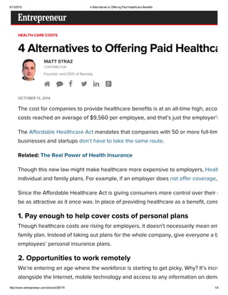 6/13/2015 4 Alternatives to Offering Paid Healthcare Benefits
http://www.entrepreneur.com/article/238179 1/4
HEALTH-CARE COSTS
4 Alternatives to Offering Paid Healthcare
OCTOBER 13, 2014
MATT STRAZ
CONTRIBUTOR
Founder and CEO of Namely
     
The cost for companies to provide healthcare benefits is at an all-time high, according
costs reached an average of $9,560 per employee, and that’s just the employer’s sha
The Affordable Healthcare Act mandates that companies with 50 or more full-time em
businesses and startups don’t have to take the same route.
Related: The Real Power of Health Insurance
Though this new law might make healthcare more expensive to employers, Healthcar
individual and family plans. For example, if an employer does not offer coverage, the
Since the Affordable Healthcare Act is giving consumers more control over their own
be as attractive as it once was. In place of providing healthcare as a benefit, consider
1. Pay enough to help cover costs of personal plans
Though healthcare costs are rising for employers, it doesn’t necessarily mean employ
family plan. Instead of taking out plans for the whole company, give everyone a boost
employees’ personal insurance plans.
2. Opportunities to work remotely
We’re entering an age where the workforce is starting to get picky. Why? It’s increasin
alongside the Internet, mobile technology and access to any information on demand f
 