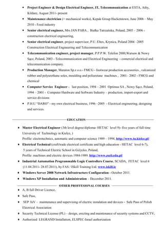 • Project Engineer & Design Electrical Engineer, IT, Telecommunication at ESTA, Athy,
Kildare, August 2011- present
• Maintenance electrician (+ mechanical works), Kepak Group Hacketstown, June 2006 – May
2010 - Food industry
• Senior electrical engineer, Mrs JAN PARA , Białka Tatrzańska, Poland, 2005 – 2006 -
construction electrical engineering,
• Senior electrical engineer, project supervisor, P.U. Eltex, Krynica, Poland 2004 –2005
Construction Electrical Engineering and Telecommunication
• Telecommunication engineer, project manager, P.P.P.W. Telefon 2000,Warsaw & Nowy
Sącz, Poland, 2003 - Telecommunication and Electrical Engineering - comercial electrical and
telecomunication company.
• Production Manager, Maraton Sp.z o.o.- FMCG - footwear production accessories , vulcanized
rubber and polyurethane soles, moulding and poliuretane machines , 2001– 2002 - FMCG and
chemical
• Computer Service Engineer - last position, 1994 – 2001 Optimus SA , Nowy Sącz, Poland,
1994 – 2001 - Computer Hardware and Software Industry – production, import-export and
service divisions
• P.H.U “DARO” - my own electrical business, 1996 –2005 - Electrical engineering, designing
and services.
____________________________________
EDUCATION
_____________________________________________
♦ Master Electrical Engineer (3th level degree/diploma- HETAC level 9)- five years of full time
University of Technology in Kielce, )
Profile: electrotechnics, automatic and computer science 1989 – 1994, http://www.tu.kielce.pl/
♦ Electrical Technical (craft/trade electrical certificate and high education - HETAC level 6-7),
5 years of Technical Electric School in Giżycko, Poland,
Profile: machines and electric devices 1984-1989. http://www.zseii.edu.pl/
♦ Industrial Automation Programmable Logic Controllers Course, SCADA, FETAC level 6
(11.04.2011- 28.07.2011), by FAS / ISkill Training Ltd. www.iskill.ie
♦ Windows Server 2008 Network Infrastructure Configuration - October 2011.
♦ Windows XP Installation and Administration – December 2011.
__________________________
OTHER PROFFESIONAL COURSES
___________________________
♦ A, B full Driver Licence,
♦ Safe Pass,
♦ SEP 1kV – maintenance and supervising of electric instalation and devices - Safe Pass of Polish
Electrical Association
♦ Security Technical License (PL) – design, erecting and maintenance of security systems and CCTV,
♦ Authorized LEGRAND Installation, ELSPEC-Israel authorization
 