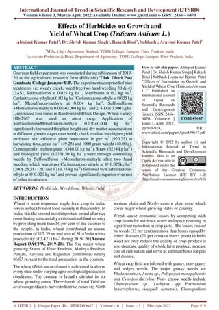 International Journal of Trend in Scientific Research and Development (IJTSRD)
Volume 6 Issue 3, March-April 2022 Available Online: www.ijtsrd.com e-ISSN: 2456 – 6470
@ IJTSRD | Unique Paper ID – IJTSRD49647 | Volume – 6 | Issue – 3 | Mar-Apr 2022 Page 919
Effects of Herbicides on Growth and
Yield of Wheat Crop (Triticum Astivum L.)
Abhijeet Kumar Patel1
, Dr. Shrish Kumar Singh2
, Rakesh Bind1
, Subhash1
, Aravind Kumar Patel1
1
M.Sc. (Ag.) Agronomy Student, TDPG College, Jaunpur, Utter Pradesh, India
2
Associate Professor & Head, Department of Agronomy, TDPG College, Jaunpur, Utter Pradesh, India
ABSTRACT
One year field experiment was conducted during rabi season of 2019-
20 at the agricultural research farm (Pilikothi) Tilak Dhari Post
Graduate College Jaunpur U.P. The experiment comprised of nine
treatments viz. weedy check, weed free(two hand weeding 30 & 45
DAS), Sulfosulfuron at 0.025 kg ha-1
, Metribuzin at 0.2 kg ha-1
,
Carfentrazone-ethyle at 0.02 kg ha-1
Carfentrazone-ethyle at 0.025 kg
ha-1
, Metsulfuron-methyle at 0.004 kg ha-1
, Sulfosulfuron
+Metsulfuron-methyle 0.030+0.004 kg ha-1
and 2, 4-D at 0.500 kg ha-
1
, replicated four times in Randomized Block Design. Wheat variety
HD-2967 was used as attest crop. Application of
Sulfosulfuron+Metsulfuron-methyle 0.030+0.004 kg ha-1
significantly increased the plant height and dry matter accumulation
at different growth stages over weedy check resulted into higher yield
attributes viz. effective plant population in per m2
(920.25) at
harvesting time, grain ear-1
(49.25) and 1000 grain weight (40.00 g).
Consequently, highest grain (4546.00 kg ha-1
), Straw (6214 kg ha-1
)
and biological yield (10761.50 kg ha-1
) were through controlling
weeds by Sulfosulfuron +Metsulfuron-methyle after two hand
weeding which was at per Carfentrazone- ethyle at @ 0.025kg ha-1
(3908.25,5811.50 and 9719.75 kg ha-1
) followed by Carfentrazone-
ethyle at @ 0.020 kg ha-1
and proved significantly superior over rest
of other treatments.
KEYWORDS: Herbicide, Weed flora, Wheat, Yield
How to cite this paper: Abhijeet Kumar
Patel | Dr. Shrish Kumar Singh | Rakesh
Bind | Subhash | Aravind Kumar Patel
"Effects of Herbicides on Growth and
Yield of Wheat Crop (Triticum Astivum
L.)" Published in
International Journal
of Trend in
Scientific Research
and Development
(ijtsrd), ISSN: 2456-
6470, Volume-6 |
Issue-3, April 2022,
pp.919-924, URL:
www.ijtsrd.com/papers/ijtsrd49647.pdf
Copyright © 2022 by author (s) and
International Journal of Trend in
Scientific Research and Development
Journal. This is an
Open Access article
distributed under the
terms of the Creative Commons
Attribution License (CC BY 4.0)
(http://creativecommons.org/licenses/by/4.0)
INTRODUCTION
Wheat is most important staple food crop in India,
serves as backbone of food security in the country. In
India, it is the second most important cereal after rice
contributing substantially to the national food security
by providing more than 50 per cent of the calories to
the people. In India, wheat contributed an annual
production of 107.59 mt and area of 31.45mha with a
productivity of 3.421 t ha-1
during 2019- 20 (Annual
Report-DACFW, 2019-20). The five major wheat
growing States of Uttar Pradesh, Madhya Pradesh,
Punjab, Haryana and Rajasthan contributed nearly
86.03 percent to the total production in the country.
The wheat (Triticum aestivum) is cultivated in almost
every state under varying agro-ecological production
conditions. The country is broadly divided in six
wheat growing zones. Three fourth of total Triticum
aestivum produce is harvested in two zones viz. North
western plain and North- eastern plain zone which
cover major wheat growing states of country.
Weeds cause economic losses by competing with
crop plants for nutrients, water and space resulting in
significant reduction in crop yield. The losses caused
by weeds (33 per cent) are more than losses caused by
either diseases (20 per cent) or insect pests) in India
weed not only reduce the quality of crop produce it
also decrease quality of whole farm produce, increase
cost of cultivation and serve as alternate hosts for pest
and disease.
Wheat crop field are infested with grassy, non- grassy
and sedges weeds. The major grassy weeds are
Phalaris minor, Avena sp., Polypogon monspeliensis
and Cynodon dactylon. Non- grassy weeds include
Chenopodium sp., Lathyrus spp Parthenium
hysterophorus, Anagalli sarvensis, Chenopodium
IJTSRD49647
 