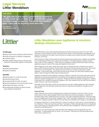 Littler Mendelson is the world’s largest employment and labor law practice with more than 1,000
attorneys in over 60 offices in North, Central and South America. Littler represents management in all
aspects of employment and labor law and serves as a single source solution provider to the global
employer community.
Littler supports a highly mobile workforce that demands extreme performance, reliability and stability
from its technology infrastructure, especially the desktop. “The legal desktop is pretty complex,”
notes Littler CTO Apo Hagopian. “There are many integration points with Microsoft Office and other
application plug-ins. Some of them play well together, others don’t.”
When Hagopian joined Littler, nearly three years ago, he realized the firm’s infrastructure couldn’t
keep up with business demands. The first order of business: transforming the data center. Then it was
time to focus on the desktop. “The desktop was functional, but it wasn’t scaling well,” recalls
Hagopian. “Logons were slow—some times as long as five minutes. And there were stability issues
when it came to things like Offline Files and data access.”
Hagopian decided the entire desktop ecosystem needed an overhaul, from what users saw and how
applications and data were delivered to controlling and managing the desktop behind the scenes. “I
wanted to simplify management,” he continues. “Things like GPOs and release management. I wanted
to get away from complex scripting and integration. But I also wanted to put the user first and build a
system around a user-centric approach.”
Ultimately, this transformation would not only serve the user with a stable desktop but also centralize
user configuration and data files, positioning Littler for migrations and platform changes such as
Windows 10.
Cleaning house
Littler’s desktop environment is largely physical—laptops and desktop machines. Littler IT serves
2,000 users of which approximately 1,200 are attorneys who primarily use laptops. In addition to
excessive logon times, profile bloat and corruption cost Littler substantial downtime. “Attorneys open
up a lot of applications concurrently,” Hagopian says. “And if one plugin misbehaves, it can lock up the
entire CPU.” Hagopian wanted to abstract the user layer from Windows and manage it more effectively.
As Hagopian describes it, he was looking for a solution to help him “clean house.” And he looked at a
lot of solutions. “There are many tools out there,” he explains. “What eventually steered me to AppSense
was its technology for streamlining GPO, user profile and data management. These are critical for an
enterprise-scale deployment.”
In addition to its technology what really resonated with Hagopian was the AppSense user first
philosophy. “It really aligned with my vision,” he comments. “’We’ll give you the best desktop ever.’
That’s what I wanted to do.”
Challenges
n	Support 2,000 users, including mobile workforce
n	Simplify all aspects of desktop management
n	Accelerate logons
n	Enable anywhere data access to improve user
experience and simplify migration and break-fix.
Solution
n	AppSense DesktopNow
n	AppSense DataNow
Benefits
n	Reduced logons to under 60 seconds
n	Streamlined group policy
n	Decreased profile and data corruption
n	Resolved integration and synchronization issues
n Eliminated local admin accounts
n	Centralized data enables any device access,
easy migration and break fix.
Legal Services
Littler Mendelson
Case study
Littler Mendelson uses AppSense to transform
desktop infrastructure
“My goal was to give users a good desktop experience,
so they could focus on their work – not the technology.
And that’s what I’m hearing: ‘This is the best desktop
ever.’ I can’t ask for anything more than that.”
Apo Hagopian,
Littler Mendelson CTO
 
