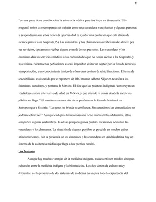 10 
Fue una parte de su estudio sobre la asistencia médica para los Maya en Guatemala. Ella 
preguntó sobre las recompensas de trabajar como una curandera o un chamán y algunas personas 
le respondieron que ellos tienen la oportunidad de ayudar una población que está afuera de 
alcance para ir a un hospital (55). Las curanderas y los chamanes no reciben mucho dinero por 
sus servicios, típicamente reciben alguna comida de sus pacientes. Las curanderas y los 
chamanes dan los servicios médicos a las comunidades que no tienen acceso a los hospitales y 
las clínicas. Para muchas poblaciones es casi imposible visitar un doctor por la falta de recursos, 
transportación, y un conocimiento básico de cómo esos centros de salud funcionan. El tema de 
accesibilidad  es discutido por el reportero de BBC mundo Alberto Nájar en relación a los 
chamanes, sanadores, y porteras de Mexico. El dice que las prácticas indígenas “construyen un 
verdadero sistema alternativo de salud en México, y que atiende en zonas donde la medicina 
pública no llega. ” El continua con una cita de un profesor en la Escuela Nacional de 
Antropología e Historia: “La gente les brinda su confianza. Sin curanderos las comunidades no 
podrían sobrevivir.” Aunque cada país latinoamericano tiene muchas tribus diferentes, ellos 
comparten algunas costumbres. Es obvio porque algunos pueblos mexicanos necesitan las 
curanderas y los chamanes. La situación de algunos pueblos es parecida en muchos países 
latinoamericanos. Por la presencia de los chamanes o las curanderas en América latina hay un 
sistema de la asistencia médica que llega a los pueblos rurales.  
Los fracasos 
Aunque hay muchas ventajas de la medicina indígena, todavía existen muchos choques 
culturales entre la medicina indígena y la biomedicina. Los dos vienen de culturas muy 
diferentes, así la presencia de dos sistemas de medicina en un país hace la experiencia del 
 
 