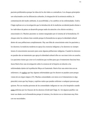 11 
paciente problemática porque las ideas de los dos lados se contradicen. Los choques principales 
son relacionados con las diferencias culturales, la integración de la asistencia médica, la 
contaminación del medio ambiente, la accesibilidad, y los cambios en las enfermedades. Gold y 
Clapp explican en su investigación que la introducción de la medicina occidental puede alienar a 
los individuos de países en desarrollo porque nadie da atención a los efectos sociales y 
emocionales (1). Muchos pacientes se sienten marginados por el sistema de la biomedicina. El 
choque entre las culturas tiene sentido porque la biomedicina no apoya la identidad cultural 
dentro de esas poblaciones completamente. Hay una falta de conocimiento entre los pacientes y 
los doctores; la medicina moderna no apoya las creencias indígenas y los doctores no siempre 
tienen el conocimiento necesario para curar algunas poblaciones indígenas. Cuando los doctores 
no pueden dar un tratamiento que apoya la identidad cultural ellos no van tener éxito en curarles. 
Los pacientes tienen que creer en la medicina que reciben para que el tratamiento funciona bien. 
Jason Harris hizo una investigación sobre la creencia de la brujería en relación a las 
enfermedades dentro de la población Maya en Guatemala. Harris hizo una entrevista con un 
enfermero y le ​explico​ que hay algunas enfermedades que los doctors no pueden curar porque 
vienen de un origen mágico (33). Muchas comunidades con raíces en el chamanismo (o algo 
parecido) creen que hay brujas y espíritus malos que pueden enfermar a cualquier persona que 
quieren. Por eso muchas personas de las comunidades indígenas no van a los hospitales cuando 
estan ​enfermas por los fracasos de los doctores (Gold and Clapp, 6). Así algunos pueblos van 
tener sus dudas con la biomedicina porque el sistema y los doctors no se relacionan muy bien 
con sus necesidades.  
 
 