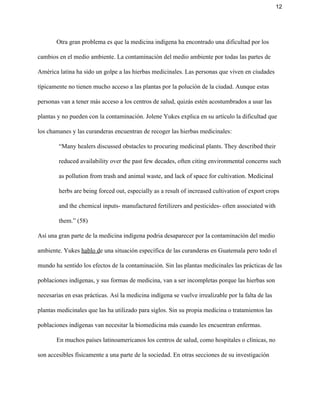 12 
Otra gran problema es que la medicina indígena ha encontrado una dificultad por los 
cambios en el medio ambiente. La contaminación del medio ambiente por todas las partes de 
América latina ha sido un golpe a las hierbas medicinales. Las personas que viven en ciudades 
típicamente no tienen mucho acceso a las plantas por la polución de la ciudad. Aunque estas 
personas van a tener más acceso a los centros de salud, quizás estén acostumbrados a usar las 
plantas y no pueden con la contaminación. Jolene Yukes explica en su artículo la dificultad que 
los chamanes y las curanderas encuentran de recoger las hierbas medicinales:  
“Many healers discussed obstacles to procuring medicinal plants. They described their 
reduced availability over the past few decades, often citing environmental concerns such 
as pollution from trash and animal waste, and lack of space for cultivation. Medicinal 
herbs are being forced out, especially as a result of increased cultivation of export crops 
and the chemical inputs­ manufactured fertilizers and pesticides­ often associated with 
them.” (58)   
Así una gran parte de la medicina indígena podria desaparecer por la contaminación del medio 
ambiente. Yukes ​hablo d​e una situación específica de las curanderas en Guatemala pero todo el 
mundo ha sentido los efectos de la contaminación. Sin las plantas medicinales las prácticas de las 
poblaciones indígenas, y sus formas de medicina, van a ser incompletas porque las hierbas son 
necesarias en esas prácticas. Así la medicina indígena se vuelve irrealizable por la falta de las 
plantas medicinales que las ha utilizado para siglos. Sin su propia medicina o tratamientos las 
poblaciones indígenas van necesitar la biomedicina más cuando les encuentran enfermas.  
En muchos países latinoamericanos los centros de salud, como hospitales o clínicas, no 
son accesibles físicamente a una parte de la sociedad. En otras secciones de su investigación 
 
 