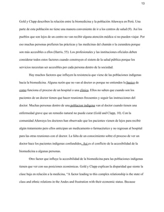 13 
Gold y Clapp describen la relación entre la biomedicina y la población Añawaya en Perú. Una 
parte de esta población no tiene una manera conveniente de ir a los centros de salud (9). Así los 
pueblos que son lejos de un centro no van recibir alguna atención médica si no pueden viajar. Por 
eso muchas personas prefieren las prácticas y las medicinas del chamán o la curandera porque 
son más accesibles a ellos (Harris, 55). Los profesionales y las instituciones oficiales deben 
considerar todos estos factores cuando construyen el sistem de la salud pública porque los 
servicios necesitan ser accesibles por cada persona dentro de la sociedad.  
Hay muchos factores que influyen la resistencia que viene de las poblaciones indígenas 
hacia la biomedicina. Alguna razón que no van al doctor es porque no entienden lo​ basico​ de 
como​ funciona el proceso de un hospital o una ​clinica​. Ellos no saben que cuando son los 
pacientes de un doctor tienen que hacer reuniones frecuentes y seguir las instrucciones del 
doctor. Muchas personas dentro de una​ poblacion indigena​ van al doctor cuando tienen una 
enfermedad grave que un remedio natural no puede curar (Gold and Clapp, 10). Con la 
comunidad Añawaya los doctores han observado que los pacientes vienen de lejos para recibir 
algún tratamiento pero ellos anticipan un medicamento o farmacéutico y no regresan al hospital 
para las otras reuniones con el doctor. La falta de un conocimiento sobre el proceso de ver un 
doctor hace los pacientes indígenas confundidos​. Asi ​es el conflicto de la accesibilidad de la 
biomedicina a algunas personas.  
Otro factor que influye la accesibilidad de la biomedicina para las poblaciones indígenas 
tienen que ver con sus posiciones económicas. Gold y Clapp explican la disparidad que siente la 
clase baja en relación a la medicina, “A factor leading to this complex relationship is the state of 
class and ethnic relations in the Andes and frustration with their economic status. Because 
 
 