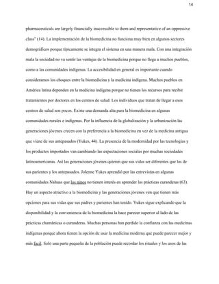 14 
pharmaceuticals are largely financially inaccessible to them and representative of an oppressive 
class” (14). La implementación de la biomedicina no funciona muy bien en algunos sectores 
demográficos porque típicamente se integra el sistema en una manera mala. Con una integración 
mala la sociedad no va sentir las ventajas de la biomedicina porque no llega a muchos pueblos, 
como a las comunidades indígenas. La accesibilidad en general es importante cuando 
consideramos los choques entre la biomedicina y la medicina indígena. Muchos pueblos en 
América latina dependen en la medicina indígena porque no tienen los recursos para recibir 
tratamientos por doctores en los centros de salud. Los individuos que tratan de llegar a esos 
centros de salud son pocos. Existe una demanda alta para la biomedicina en algunas 
comunidades rurales e indígenas. Por la influencia de la globalización y la urbanización las 
generaciones jóvenes crecen con la preferencia a la biomedicina en vez de la medicina antigua 
que viene de sus antepasados (Yukes, 44). La presencia de la modernidad por las tecnologías y 
los productos importados van cambiando las expectaciones sociales por muchas sociedades 
latinoamericanas. Así las generaciones jóvenes quieren que sus vidas ser diferentes que las de 
sus parientes y los antepasados. Jolenne Yukes aprendió por las entrevistas en algunas 
comunidades Nahuas que ​los ninos​ no tienen interés en aprender las prácticas curanderas (63). 
Hay un aspecto atractivo a la biomedicina y las generaciones jóvenes ven que tienen más 
opciones para sus vidas que sus padres y parientes han tenido. Yukes sigue explicando que la 
disponibilidad y la conveniencia de la biomedicina la hace parecer superior al lado de las 
prácticas chamánicas o curanderas. Muchas personas han perdido la confianza con las medicinas 
indígenas porque ahora tienen la opción de usar la medicina moderna que puede parecer mejor y 
más ​facil​. Solo una parte pequeña de la población puede recordar los rituales y los usos de las 
 
 