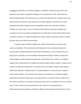 16 
que ​estan ​acostumbrados a la medicina indígena o tradicional. Alguna otra parte de la mala 
integración que influye los pacientes indígenas es la comunicación verbal. Típicamente los 
doctores pueden hablar varios idiomas pero es común tener pacientes que no hablan uno de esos 
idiomas, pero hay personas en esos países que no hablan Español. La presencia de la mala 
integración hace daño a algunos sectores demográficos dentro de la sociedad. Cuando se 
introduce un sistema nuevo, como el sistema de la biomedicina, tienen que interpretar los 
conceptos nuevos en una manera comprehensiva a los individuos. Sin una buena integración de 
la medicina moderna y la medicina indígena hay muchos choques culturales que hace a muchas 
personas sufrir por la falta de conocimiento.   
La presencia de la medicina indígena por América latina todavía es relevante para 
muchas comunidades. El reconocimiento de la importancia de esa medicina tradicional es 
necesario para la implementación del sistema de la biomedicina. Los dos sistemas tienen sus 
propias raíces culturales, así las sociedades latinoamericanas deben considerar el papel de la 
cultura indígena cuando introducen prácticas que vienen afuera de sus culturas. La medicina 
indígena tiene muchas prácticas valorables que todavía pueden ayudar a la gente. Aunque los dos 
sistemas de medicina, lo tradicional y lo moderno, tienen sus propias ventajas, tienen algunas 
definiciones diferentes y distintas del otro. Un puente figurativo es necesario para compartir 
conocimientos médicos. Una mezcla de los sistemas, la biomedicina y la medicina indígena, 
puede hacer una practica medica que es más transcultural. La utilización de las ventajas de los 
dos formas de medicina va acomodar más personas dentro de las sociedades diversas en América 
latina. Ya hay evidencia que una mezcla de los dos sistemas sirve para poblaciones 
latinoamericanas por las prácticas curanderas. Algunas utilizan productos farmacéuticos con las 
 
 