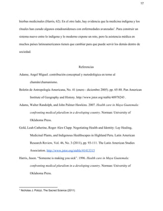 17 
hierbas medicinales (Harris, 62). En el otro lado, hay evidencia que la medicina indígena y los 
rituales han curado algunos estadounidenses con enfermedades avanzadas . Para construir un 1
sistema nuevo entre lo indígena y lo moderno expone un reto, pero la asistencia médica en 
muchos países latinoamericanos tienen que cambiar para que puede servir los demás dentro de 
sociedad.   
 
Referencias 
Adame, Angel Miguel. contribución conceptual y metodológica en torno al 
chamán/chamanismo. 
Boletín de Antropología Americana, No. 41 (enero ­ diciembre 2005). pp. 65­88. Pan American 
Institute of Geography and History. http://www.jstor.org/stable/40978243 . 
Adams, Walter Randolph, and John Palmer Hawkins. 2007. ​Health care in Maya Guatemala: 
confronting medical pluralism in a developing country​. Norman: University of 
Oklahoma Press. 
Gold, Leah Catherine, Roger Alex Clapp. Negotiating Health and Identity: Lay Healing, 
Medicinal Plants, and Indigenous Healthscapes in Highland Peru. Latin American 
Research Review, Vol. 46, No. 3 (2011), pp. 93­111. ​The Latin American Studies 
Association​. ​http://www.jstor.org/stable/41413315 
Harris, Jason. “Someone is making you sick”. 1996. ​Health care in Maya Guatemala: 
confronting medical pluralism in a developing country​. Norman: University of 
Oklahoma Press. 
1
 Nicholas J. Polizzi, The Sacred Science (2011) 
 
 