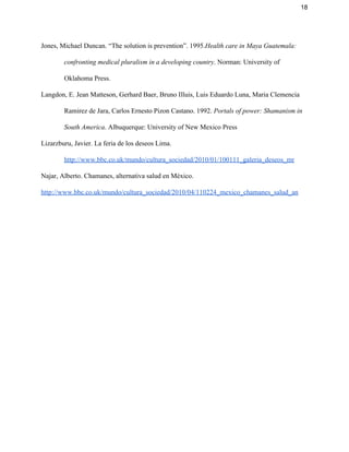 18 
Jones, Michael Duncan. “The solution is prevention”. 1995.​Health care in Maya Guatemala: 
confronting medical pluralism in a developing country​. Norman: University of 
Oklahoma Press.  
Langdon, E. Jean Matteson, Gerhard Baer, Bruno Illuis, Luis Eduardo Luna, Maria Clemencia 
Ramirez de Jara, Carlos Ernesto Pizon Castano. 1992. ​Portals of power: Shamanism in 
South America​. Albuquerque: University of New Mexico Press 
Lizarzburu, Javier. La feria de los deseos Lima. 
http://www.bbc.co.uk/mundo/cultura_sociedad/2010/01/100111_galeria_deseos_mr 
Najar, Alberto. Chamanes, alternativa salud en México. 
http://www.bbc.co.uk/mundo/cultura_sociedad/2010/04/110224_mexico_chamanes_salud_an 
   
 
 