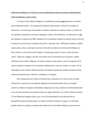 3 
poblaciones indígenas y los demás en una sociedad porque tienen sus propios entendimientos 
sobre la medicina y como curarse.  
Los raíces de las culturas indígenas y la influencia europea ​estan​ presentes en muchos 
países latinoamericanos.  La conquista de España llevaba muchos valores de la religión, la 
educación, y la ciencia que comenzaba los cambios culturales en América latina. La cultura de 
los españoles rechazaba las prácticas indígenas y todavía este fenómeno es evidente hoy en ​dia​. 
Por ejemplo, el reportero de BBC Mundo Javier Lizarzaburu escribió un artículo sobre la feria de 
los deseos en Lima, Perú. Lizarzaburu describe el mercado como “​200 puestos donde se exhibe, 
vende, aplica, ofrece, todo tipo de servicios fruto de las tradiciones místicas del Altiplano en 
Perú y Bolivia, como adivinación, limpias y rituales para mejorar el aura y atraer la buena 
suerte​”. Algo que se ​noto​ es que hay una mezcla entre los productos en los puestos. Ambas 
influencias de la cultura indígena y la cultura europea existen juntas; como la imaginería de la 
virgen reunida con aspectos de la naturaleza sudamericana, como un cóndor o un sapo. Así las 
identidades en las culturas latinoamericanas son distintas porque han sentido la pujanza de dos 
culturas dominantes por su historia; lo indígena y lo europea.  
Otro componente que influye las definiciones culturales es el valor de una sociedad 
colectivista. La práctica de la medicina indígena ha funcionado dentro de las sociedades 
colectivas. Dentro de algunas comunidades indígenas una causa común de la enfermedad puede 
venir de la desviación de las normas sociales por algún individuo. En el libro “Portals of power” 
E. Jean Matteson Langdon explica que a veces la enfermedad es una indicación de un 
desequilibrio psicosocial del grupo y el orden social (83). Entonces el grupo o el individuo 
pueden sufrir por cualquier conducta mala dentro de la comunidad. Después el autor da unos 
 
 