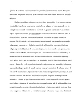 4 
ejemplos de los delitos sociales como robar la propiedad de un vecino o el incesto. En algunas 
poblaciones indígenas el estado del grupo y los individuos puede afectar la salud y el bienestar 
del grupo.  
Muchas comunidades indígenas son colectivistas, pero también viven con un sentido de 
espiritualidad muy fuerte. Las creencias espirituales del indígena no están de acuerdo con los 
conceptos médicos de la biomedicina. En su artículo “Alguien te hace enfermo” Jason Harris 
explica algunas conclusiones que ​el encontro​ por su investigación con una población Maya en 
Guatemala. Para los Mayas sus entendimientos de la enfermedad no apoyan la teoría del 
contagio (30). El continúa ​explicar​ que esta teoría no existe en la mayoría de las comunidades 
indígenas por Mesoamérica (40). La introducción de la biomedicina para esas poblaciones 
indígenas presenta dificultades de interpretación porque no comparten los conceptos médicos 
entre las culturas. Muchas culturas indígenas por América latina creen que la enfermedad y la 
mala salud viene de otras causas. Para ellos muchas enfermedades vienen de los espíritus y a 
veces la mala suerte (Baer, 43). La práctica de la medicina indígena requiere una atención para el 
cuerpo y el alma. Por eso la inclusión de los rituales es importante para la salud del individuo y 
la comunidad. La prevención de la mala suerte es parte del conocimiento de la buena salud y el 
bienestar de la comunidad. Algunas culturas tienen rituales para garantizar la prolongación de un 
bienestar saludable, para prevenir la ocurrencia de algunos peligros o la interrupción de la 
normalidad, y para la recuperación de un estado normal cuando alguien está enferma (46.) El 
conocimiento y las causas de una enfermedad son muy distintas al lado de la biomedicina. Una 
parte distinta de las creencias y las medicinas indígenas es la importancia de la mente y el alma 
como una porción del bienestar. La biomedicina siempre enfoca en el cuerpo como el sitio de la 
 
 