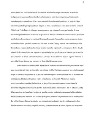 5 
salud donde una enfermedad puede desarrollar. Muchas investigaciones sobre la medicina 
indígena concluyen que la mentalidad y el alma de un individuo son partes del tratamiento 
cuando alguien esta enferma. Una causa común de la enfermedad puede ser la brujería. Baer 
encontró que la brujería puede hacer ataques al alma y es una causa sería para las tribus como el 
Shipibo de Perú (Baer, 63.) Las personas que creen que ​estan​ enfermas por la culpa de una 
maldición probablemente no buscan la ayuda de un doctor. Un chamán o una curandera practican 
con lo físico, lo mental, y lo espiritual de una enfermedad. Aunque hay mucha evidencia dentro 
de la biomedicina que indica una conexión entre la salud física y mental, los tratamientos de la 
biomedicina carecen de la inclusión de la salud mental y espiritual. La integración de los dos, la 
ciencia de la biomedicina con algunas prácticas indígenas, puede hacer un sistema que acomoda 
más personas en países latinoamericanos. La mezcla de las creencias en esos lugares demanda la 
necesidad de un sistema que reconoce la diversidad de sus pacientes.  
Todavía muchas comunidades dependen en las medicinas naturales que pueden usar en la 
casa en vez de salir para un hospital o una clínica. Gold y Clapp reconocen en sus estudios que el 
hogar es un factor importante en el proceso tradicional para curar alguien (4). En la biomedicina 
se relaciona el tratamiento con un centro oficial como un hospital. Allí no hay muchas 
conexiones a la comunidad, la familia, o la tierra. Una característica muy conocida de la 
medicina indígena es el uso de las plantas medicinales en los tratamientos. En su artículo Gold y 
Clapp explican los beneficios básicos de usar las plantas medicinales antes que la biomedicina. 
Dicen que hay más o menos seis razones principales para usar las plantas en vez de ir al hospital: 
La población percibe que las plantas son más potentes y eficaces que los medicamentos. Las 
hierbas son más accesibles geográficamente y económicamente. Cuando alguien usa las plantas 
 
 