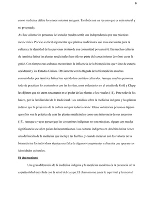 6 
como medicina utiliza los conocimientos antiguos. También usa un recurso que es más natural y 
no procesado.  
Así los voluntarios peruanos del estudio pueden sentir una independencia por sus prácticas 
medicinales. Por eso es fácil argumentar que plantas medicinales son más adecuadas para la 
cultura y la identidad de las personas dentro de esa comunidad peruana (6). En muchas culturas 
de América latina las plantas medicinales han sido un parte del conocimiento de cómo curar la 
gente. Con tiempo esas culturas encontraron la influencia de la biomedicina que viene de europa 
occidental y los Estados Unidos. Obviamente con la llegada de la biomedicina muchas 
comunidades por América latina han sentido los cambios culturales. Aunque muchas personas 
todavía practican los costumbres con las hierbas, unos voluntarios en el estudio de Gold y Clapp 
les dijeron que no creen totalmente en el poder de las plantas o los rituales (11). Pero todavía los 
hacen, por la familiaridad de lo tradicional. Los estudios sobre la medicina indígena y las plantas 
indican que la presencia de la cultura antigua todavía existe. Otros voluntarios peruanos dijeron 
que ellos ven la práctica de usar las plantas medicinales como una inherencia de sus ancestros 
(15). Aunque a veces parece que las costumbres indígenas no son prácticas, siguen con mucha 
significancia social en países latinoamericanos. Las culturas indígenas en América latina tienen 
una definición de la medicina que incluye las hierbas, y cuando mezclan con los valores de la 
biomedicina los individuos sienten una falta de algunos componentes culturales que apoyan sus 
identidades culturales.  
El chamanismo 
Una gran diferencia de la medicina indígena y la medicina moderna es la presencia de la 
espiritualidad mezclada con la salud del cuerpo. El chamanismo junta lo espiritual y lo mental 
 
 