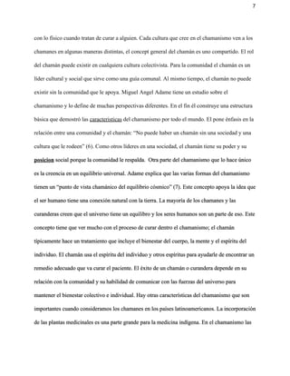 7 
con lo físico cuando tratan de curar a alguien. Cada cultura que cree en el chamanismo ven a los 
chamanes en algunas maneras distintas, ​el concept general del chamán es uno compartido.​ El rol 
del chamán puede existir en cualquiera cultura colectivista. Para la comunidad el chamán es un 
líder cultural y social que sirve como una guía comunal. Al mismo tiempo, el chamán no puede 
existir sin la comunidad que le apoya. Miguel Angel Adame tiene un estudio sobre el 
chamanismo y lo define de muchas perspectivas diferentes. En el fin él construye una estructura 
básica que demostró las ​caracteristicas​ del chamanismo por todo el mundo. El pone énfasis en la 
relación entre una comunidad y el chamán: “No puede haber un chamán sin una sociedad y una 
cultura que le rodeen” (6). Como otros líderes en una sociedad, el chamán tiene su poder y su 
posicion​ social porque la comunidad le respalda.  Otra parte del chamanismo que lo hace único 
es la creencia en un equilibrio universal. Adame explica que las varias formas del chamanismo 
tienen un “punto de vista chamánico del equilibrio cósmico” (7). Este concepto apoya la idea que 
el ser humano tiene una conexión natural con la tierra. La mayoría de los chamanes y las 
curanderas creen que el universo tiene un equilibro y los seres humanos son un parte de eso. Este 
concepto tiene que ver mucho con el proceso de curar dentro el chamanismo; el chamán 
típicamente hace un tratamiento que incluye el bienestar del cuerpo, la mente y el espíritu del 
individuo. El chamán usa el espíritu del individuo y otros espíritus para ayudarle de encontrar un 
remedio adecuado que va curar el paciente. El éxito de un chamán o curandera depende en su 
relación con la comunidad y su habilidad de comunicar con las fuerzas del universo para 
mantener el bienestar colectivo e individual. Hay otras características del chamanismo que son 
importantes cuando consideramos los chamanes en los países latinoamericanos. La incorporación 
de las plantas medicinales es una parte grande para la medicina indígena. En el chamanismo las 
 
 