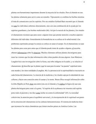 8 
plantas son herramientas importantes durante la mayoría de los rituales. Pero el chamán no usa 
las plantas solamente para servir como un remedio. Típicamente se combina las hierbas mientras 
él trata de comunicarse con los espíritus. Por sus estudios Gerhard Baer encontró que el chamán 
no ​cura​ los individuos enfermos directamente, sino con una combinación de la ayuda por los 
espíritus guardianes y las hierbas medicinales (86). Así por la mezcla de las plantas y los rituales 
el chamanismo reconoce que para curar a alguien tiene que prestar atención a muchos aspectos 
diferentes del individuo. Generalmente la biomedicina no se enfoca en la salud mental o las 
problemas espirituales porque la ciencia se enfoca en sanar el cuerpo. En el chamanismo se usan 
las plantas para curar pero antes que el chamán puede tratar de ayudar a alguien, ​el​ necesita 
obtener ​informacion​ sobre la ​situacion​. Muchos chamanes utilizan plantas alucinógenas para 
tener las visiones que les dan información sobre cómo pueden aliviara alguien. Jean Matteson 
Langdon hizo una investigación sobre la Siona, una tribu indígena en Ecuador, y su relación al 
chamanismo. ​El​ describe que la planta yagé la usan para levantar “un puente” espiritual entre 
este mundo y las otras realidades (Langdon, 46). La presencia de la espiritualidad es necesaria en 
cada forma del chamanismo. La mezcla de la medicina y los rituales apoyan la identidad de esas 
culturas y hacen una conexión entre el cuerpo y la mente. Bruno Illius recogió información sobre 
la tribu Shipibo en Perú,​ hizo​ una entrevista con el chamán y le ​explico​ la lógica de usar una 
planta alucinógena para curar a la gente, “el espíritu de la ayahuasca me muestra cuál espíritu 
pone malo al paciente y me dice ​como​ luchar en contra la enfermedad” (65). La sociedad 
colectivista, la atención para el equilibrio universal, y la incorporación de lo espiritual son partes 
de la estructura del chamanismo en las culturas latinoamericanas. El sistema de medicina tiene 
que reconocer las raíces chamánicas que tienen muchos países en América Latina. Las 
 
 