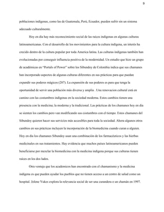 9 
poblaciones indígenas, como las de Guatemala, Perú, Ecuador, pueden sufrir sin un sistema 
adecuado culturalmente. 
Hoy en día hay más reconocimiento social de las raíces indígenas en algunas culturas 
latinoamericanas. Con el desarrollo de los movimientos para la cultura indígena, un interés ha 
crecido dentro de la cultura popular por toda America latina. Las culturas indígenas también han 
evolucionadas por conseguir influencia positiva de la modernidad. Un estudio que hizo un grupo 
de académicas en “Portals of Power” sobre los Sibundoy de Colombia indica que sus chamanes 
han incorporado aspectos de algunas culturas diferentes en sus prácticas para que puedan 
expandir sus poderes mágicos (287). La expansión de sus poderes es para que tenga la 
oportunidad de servir una población más diversa y amplia . Una renovacion cultural está en 
camino con las costumbres indígenas en la sociedad moderna. Estos cambios tienen una 
presencia con la medicina; la moderna y la tradicional. Las prácticas de los chamanes hoy en día 
se sienten los cambios pero van modificando sus costumbres con el tiempo. Estos chamanes del 
Sibundoy quieren hacer sus servicios más accesibles para toda la sociedad. Ahora algunos otros 
cambios en sus prácticas incluyen la incorporación de la biomedicina cuando curan a alguien. 
Hoy en día los chamanes Sibundoy usan una combinación de los farmacéuticos y las hierbas 
medicinales en sus tratamientos. Hay evidencia que muchos países latinoamericanos pueden 
beneficiarse por mezclar la biomedicina con la medicina indígena porque sus culturas tienen 
raíces en los dos lados.  
Otra ventaja que los academicos han encontrado con el chamanismo y la medicina 
indígena es que pueden ayudar los pueblos que no tienen acceso a un centro de salud como un 
hospital. Jolene Yukes explora la relevancia social de ser una curandera o un chamán en 1997. 
 
 