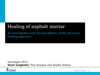 1Challenge the future
Healing of asphalt mortar
An investigation into the possibilities of the American
healing approach
Infradagen 2014
Greet Leegwater, Tom Scarpas and Sandra Erkens
 