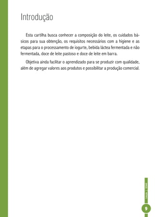 Coleção | SENAR 
9 
Introdução 
Esta cartilha busca conhecer a composição do leite, os cuidados bá-sicos 
para sua obtenção, os requisitos necessários com a higiene e as 
etapas para o processamento de iogurte, bebida láctea fermentada e não 
fermentada, doce de leite pastoso e doce de leite em barra. 
Objetiva ainda facilitar o aprendizado para se produzir com qualidade, 
além de agregar valores aos produtos e possibilitar a produção comercial. 
 