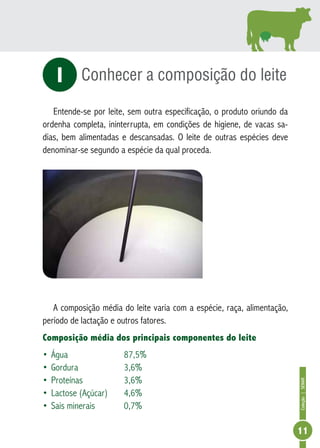 Coleção | SENAR 
11 
Conhecer a composição do leite 
i 
Entende-se por leite, sem outra especificação, o produto oriundo da 
ordenha completa, ininterrupta, em condições de higiene, de vacas sa-dias, 
bem alimentadas e descansadas. O leite de outras espécies deve 
denominar-se segundo a espécie da qual proceda. 
A composição média do leite varia com a espécie, raça, alimentação, 
período de lactação e outros fatores. 
Composição média dos principais componentes do leite 
• Água 87,5% 
• Gordura 3,6% 
• Proteínas 3,6% 
• Lactose (Açúcar) 4,6% 
• Sais minerais 0,7% 
 
