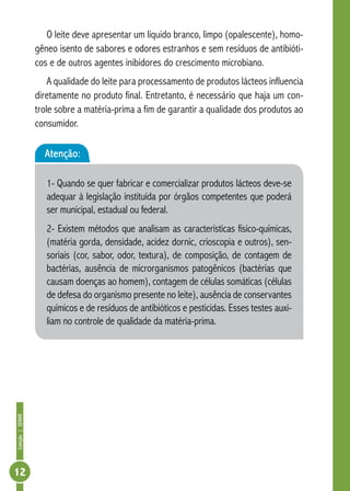 Coleção | SENAR 12 
O leite deve apresentar um líquido branco, limpo (opalescente), homo-gêneo 
isento de sabores e odores estranhos e sem resíduos de antibióti-cos 
e de outros agentes inibidores do crescimento microbiano. 
A qualidade do leite para processamento de produtos lácteos influencia 
diretamente no produto final. Entretanto, é necessário que haja um con-trole 
sobre a matéria-prima a fim de garantir a qualidade dos produtos ao 
consumidor. 
Atenção: 
1- Quando se quer fabricar e comercializar produtos lácteos deve-se 
adequar à legislação instituída por órgãos competentes que poderá 
ser municipal, estadual ou federal. 
2- Existem métodos que analisam as características físico-químicas, 
(matéria gorda, densidade, acidez dornic, crioscopia e outros), sen-soriais 
(cor, sabor, odor, textura), de composição, de contagem de 
bactérias, ausência de microrganismos patogênicos (bactérias que 
causam doenças ao homem), contagem de células somáticas (células 
de defesa do organismo presente no leite), ausência de conservantes 
químicos e de resíduos de antibióticos e pesticidas. Esses testes auxi-liam 
no controle de qualidade da matéria-prima. 
 