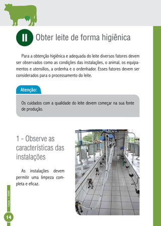 Coleção | SENAR 14 
Obter leite de forma higiênica 
iI 
Para a obtenção higiênica e adequada do leite diversos fatores devem 
ser observados como as condições das instalações, o animal, os equipa-mentos 
e utensílios, a ordenha e o ordenhador. Esses fatores devem ser 
considerados para o processamento do leite. 
Atenção: 
Os cuidados com a qualidade do leite devem começar na sua fonte 
de produção. 
1 - Observe as 
características das 
instalações 
As instalações devem 
permitir uma limpeza com-pleta 
e eficaz. 
 