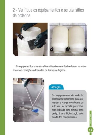 Coleção | SENAR 
15 
2 - Verifique os equipamentos e os utensílios 
da ordenha 
Os equipamentos e os utensílios utilizados na ordenha devem ser man-tidos 
sob condições adequadas de limpeza e higiene. 
Atenção: 
Os equipamentos de ordenha 
contribuem fortemente para au-mentar 
a carga microbiana do 
leite cru. A medida preventiva 
mais indicada para eliminar esse 
perigo é uma higienização ade-quada 
dos equipamentos. 
 