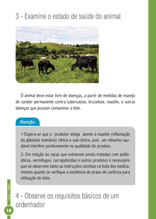 Coleção | SENAR 16 
3 - Examine o estado de saúde do animal 
O animal deve estar livre de doenças, a partir de medidas de manejo 
de caráter permanente contra tuberculose, brucelose, mastite, e outras 
doenças que possam contaminar o leite. 
Atenção: 
1-Espera-se que o produtor esteja atento à mastite (inflamação 
da glândula mamária) clínica e sub-clínica, pois um rebanho sau-dável 
interfere positivamente na qualidade do produto. 
2- Em relação às vacas que estiverem sendo tratadas com antibi-óticos, 
vermífugos, carrapaticidas e outros produtos é necessário 
que se observem tanto as instruções contidas na bula dos medica-mentos 
quanto se verifique a existência de prazo de carência para 
utilização do leite. 
4 - Observe os requisitos básicos de um 
ordenhador 
 