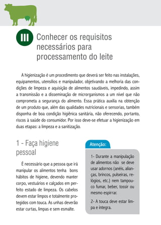 Conhecer os requisitos 
necessários para 
processamento do leite 
iI 
A higienização é um procedimento que deverá ser feito nas instalações, 
equipamentos, utensílios e manipulador, objetivando a melhoria das con-dições 
de limpeza e aquisição de alimentos saudáveis, impedindo, assim 
a transmissão e a disseminação de microrganismos a um nível que não 
comprometa a segurança do alimento. Essa prática auxilia na obtenção 
de um produto que, além das qualidades nutricionais e sensorias, também 
disponha de boa condição higiênica sanitária, não oferecendo, portanto, 
riscos à saúde do consumidor. Por isso deve-se efetuar a higienização em 
duas etapas: a limpeza e a sanitização. 
1 - Faça higiene 
pessoal 
É necessário que a pessoa que irá 
manipular os alimentos tenha bons 
hábitos de higiene, devendo manter 
corpo, vestuários e calçados em per-feito 
estado de limpeza. Os cabelos 
devem estar limpos e totalmente pro-tegidos 
com touca. As unhas deverão 
estar curtas, limpas e sem esmalte. 
Atenção: 
1- Durante a manipulação 
de alimentos não se deve 
usar adornos (anéis, alian-ças, 
brincos, pulseiras, re-lógios, 
etc.) nem tampou-co 
fumar, beber, tossir ou 
mesmo espirrar. 
2- A touca deve estar lim-pa 
e íntegra. 
 