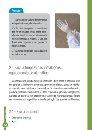 Coleção | SENAR 22 
Atenção: 
1 - A pessoa portadora de ferimentos 
não poderá manipular alimentos. 
2 - Se para manipular certos alimen-tos 
forem usadas luvas, estas deve-rão 
ser mantidas em perfeitas condi-ções 
de limpeza e higiene. O uso das 
luvas não dispensa a obrigação de 
lavar as mãos. 
3 - As luvas devem ser colocadas com 
as mãos secas. 
2 - Faça a limpeza das instalações, 
equipamentos e utensílios 
As instalações, equipamentos e utensílios , bem como o ambiente que 
em geral se trabalha com alimentos, apresentam elevada carga de resídu-os 
com alto valor nutritivo, já que resultam de uma mistura de carboidrato, 
gordura, proteína e sais minerais. Esses resíduos orgânicos e inorgânicos, 
capazes de suportar um crescimento rápido de microrganismos, devem 
ser removidos das superfícies antes da aplicação dos agentes sanitizantes. 
2.1 - Reúna o material 
• Detergente (neutro) 
• Água 
 
