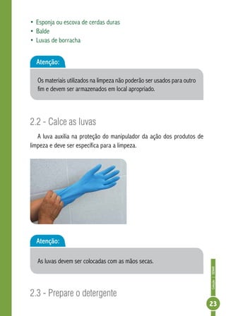 Coleção | SENAR 
23 
• Esponja ou escova de cerdas duras 
• Balde 
• Luvas de borracha 
Atenção: 
Os materiais utilizados na limpeza não poderão ser usados para outro 
fim e devem ser armazenados em local apropriado. 
2.2 - Calce as luvas 
A luva auxilia na proteção do manipulador da ação dos produtos de 
limpeza e deve ser específica para a limpeza. 
Atenção: 
As luvas devem ser colocadas com as mãos secas. 
2.3 - Prepare o detergente 
 