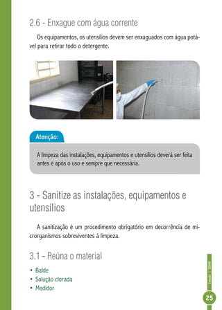 Coleção | SENAR 
25 
2.6 - Enxague com água corrente 
Os equipamentos, os utensílios devem ser enxaguados com água potá-vel 
para retirar todo o detergente. 
Atenção: 
A limpeza das instalações, equipamentos e utensílios deverá ser feita 
antes e após o uso e sempre que necessária. 
3 - Sanitize as instalações, equipamentos e 
utensílios 
A sanitização é um procedimento obrigatório em decorrência de mi-crorganismos 
sobreviventes à limpeza. 
3.1 - Reúna o material 
• Balde 
• Solução clorada 
• Medidor 
 